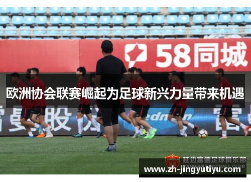 欧洲协会联赛崛起为足球新兴力量带来机遇