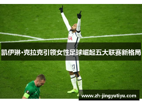 凯伊琳·克拉克引领女性足球崛起五大联赛新格局