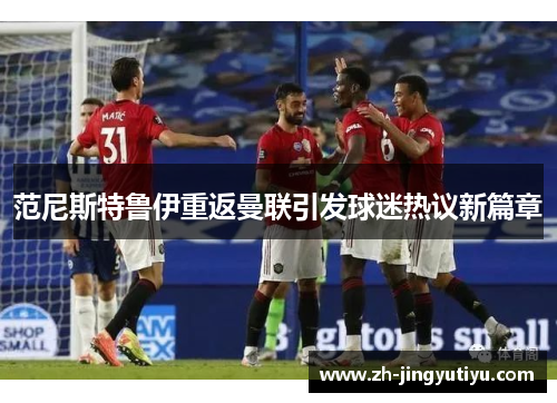 范尼斯特鲁伊重返曼联引发球迷热议新篇章