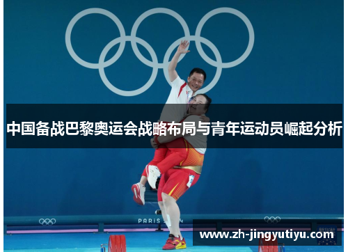中国备战巴黎奥运会战略布局与青年运动员崛起分析